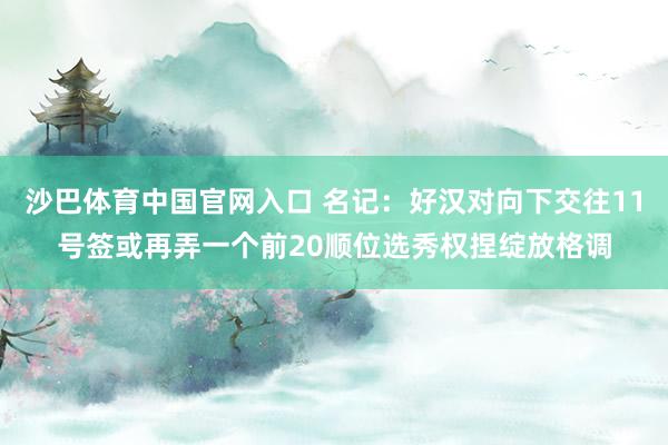 沙巴体育中国官网入口 名记:好汉对向下交往11号签或再弄一个前20顺位选秀权捏绽放格调